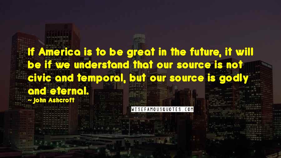 John Ashcroft Quotes: If America is to be great in the future, it will be if we understand that our source is not civic and temporal, but our source is godly and eternal.