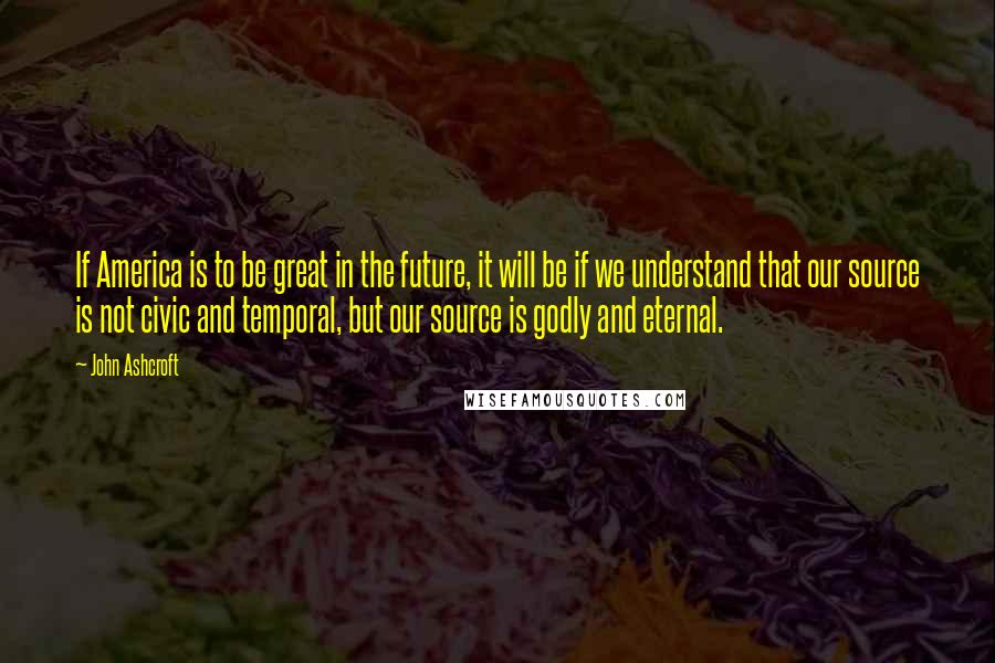 John Ashcroft Quotes: If America is to be great in the future, it will be if we understand that our source is not civic and temporal, but our source is godly and eternal.