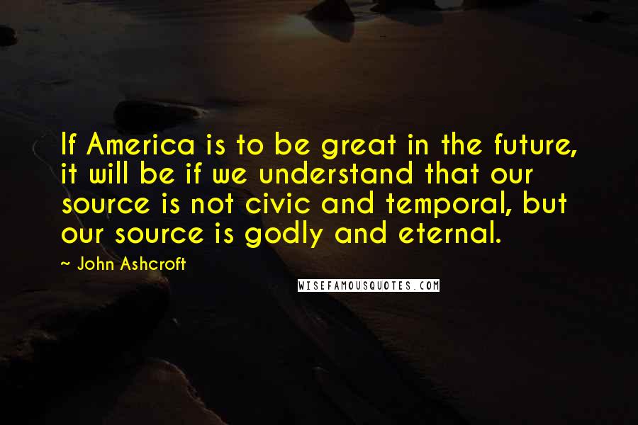 John Ashcroft Quotes: If America is to be great in the future, it will be if we understand that our source is not civic and temporal, but our source is godly and eternal.