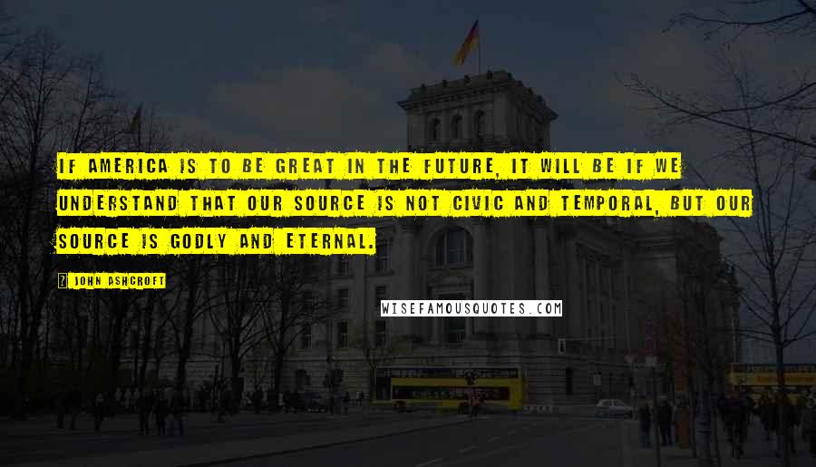 John Ashcroft Quotes: If America is to be great in the future, it will be if we understand that our source is not civic and temporal, but our source is godly and eternal.