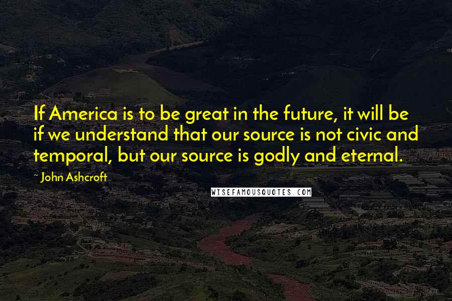 John Ashcroft Quotes: If America is to be great in the future, it will be if we understand that our source is not civic and temporal, but our source is godly and eternal.