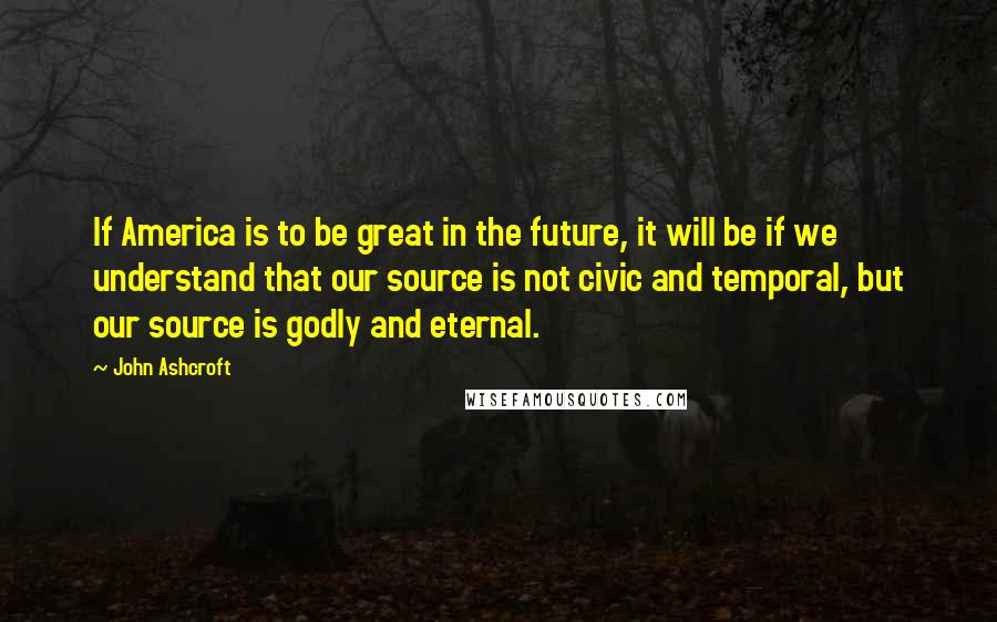 John Ashcroft Quotes: If America is to be great in the future, it will be if we understand that our source is not civic and temporal, but our source is godly and eternal.