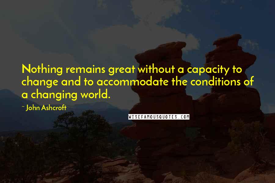 John Ashcroft Quotes: Nothing remains great without a capacity to change and to accommodate the conditions of a changing world.