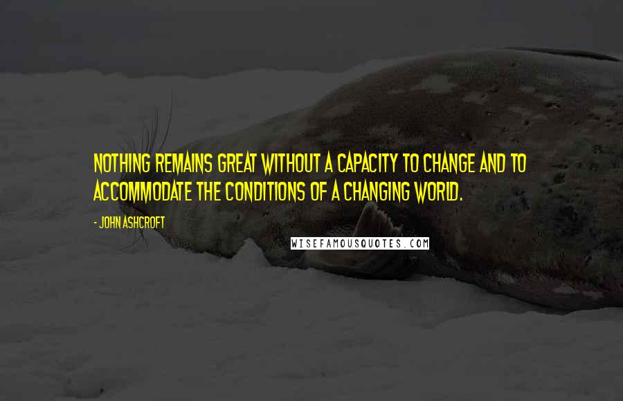 John Ashcroft Quotes: Nothing remains great without a capacity to change and to accommodate the conditions of a changing world.