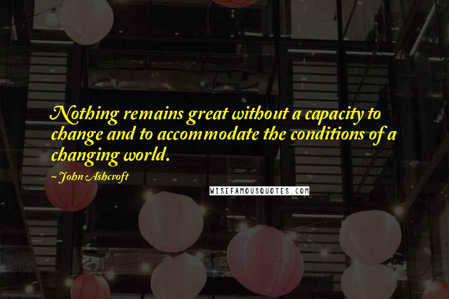 John Ashcroft Quotes: Nothing remains great without a capacity to change and to accommodate the conditions of a changing world.