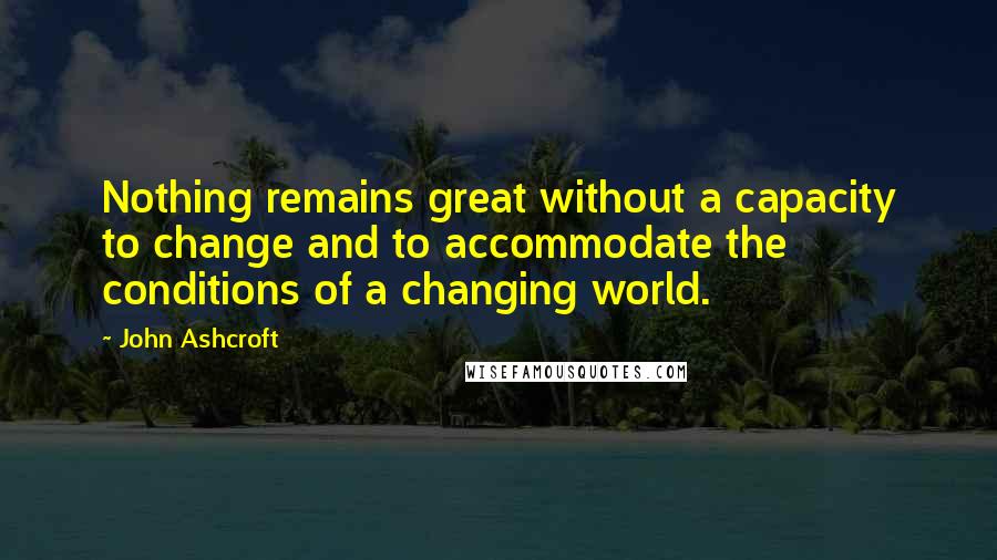 John Ashcroft Quotes: Nothing remains great without a capacity to change and to accommodate the conditions of a changing world.