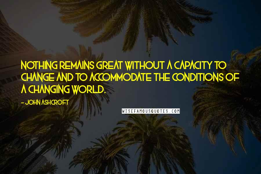 John Ashcroft Quotes: Nothing remains great without a capacity to change and to accommodate the conditions of a changing world.