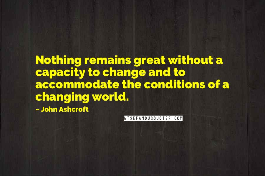 John Ashcroft Quotes: Nothing remains great without a capacity to change and to accommodate the conditions of a changing world.