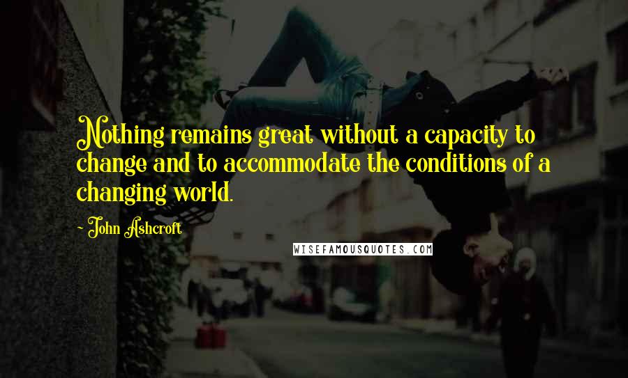 John Ashcroft Quotes: Nothing remains great without a capacity to change and to accommodate the conditions of a changing world.