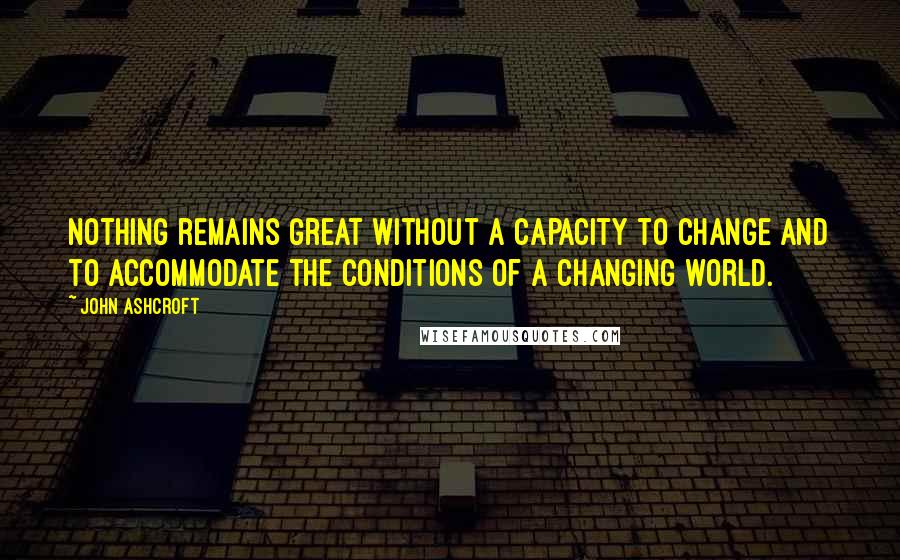 John Ashcroft Quotes: Nothing remains great without a capacity to change and to accommodate the conditions of a changing world.