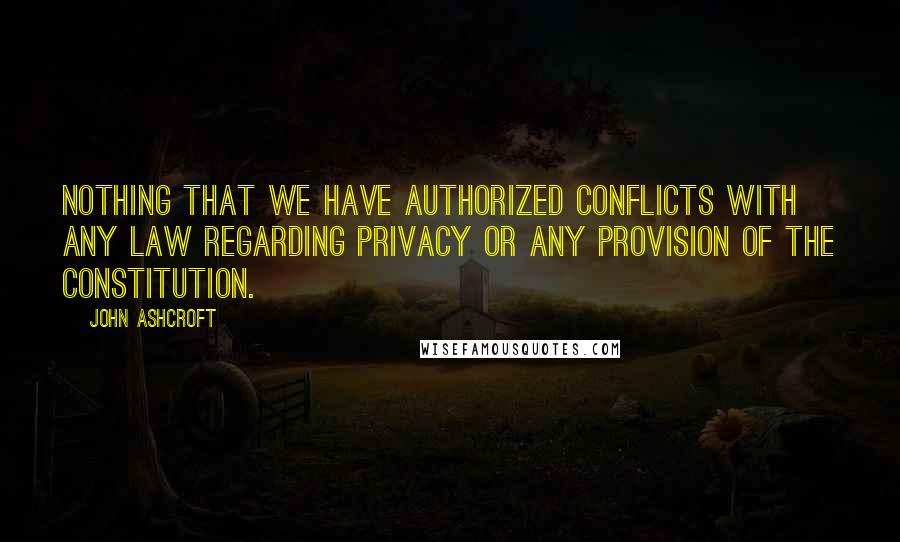 John Ashcroft Quotes: Nothing that we have authorized conflicts with any law regarding privacy or any provision of the constitution.