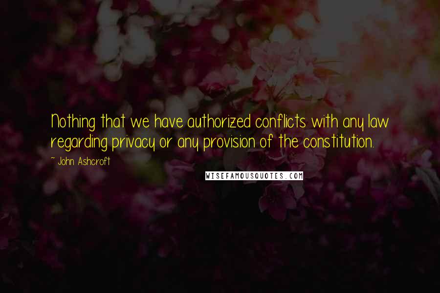 John Ashcroft Quotes: Nothing that we have authorized conflicts with any law regarding privacy or any provision of the constitution.