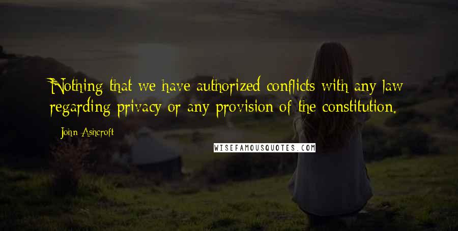 John Ashcroft Quotes: Nothing that we have authorized conflicts with any law regarding privacy or any provision of the constitution.