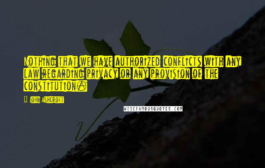 John Ashcroft Quotes: Nothing that we have authorized conflicts with any law regarding privacy or any provision of the constitution.