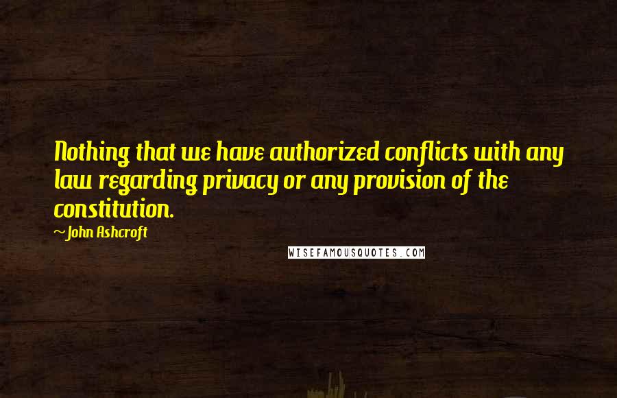 John Ashcroft Quotes: Nothing that we have authorized conflicts with any law regarding privacy or any provision of the constitution.