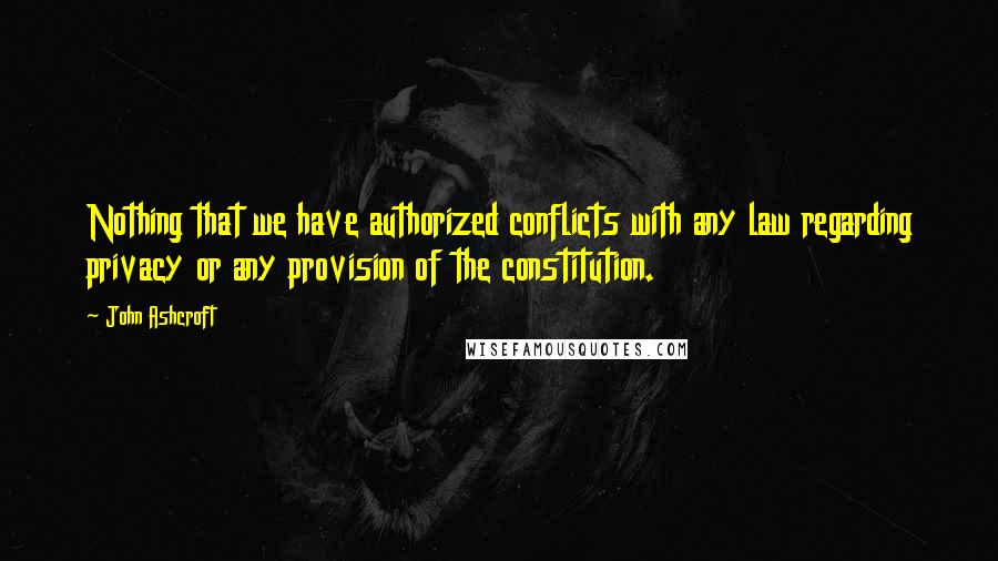 John Ashcroft Quotes: Nothing that we have authorized conflicts with any law regarding privacy or any provision of the constitution.