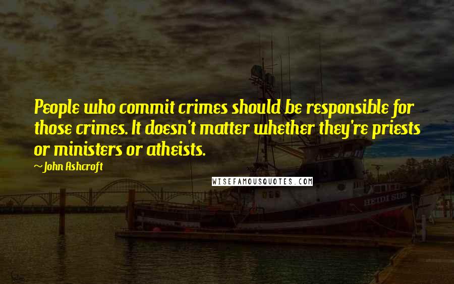 John Ashcroft Quotes: People who commit crimes should be responsible for those crimes. It doesn't matter whether they're priests or ministers or atheists.