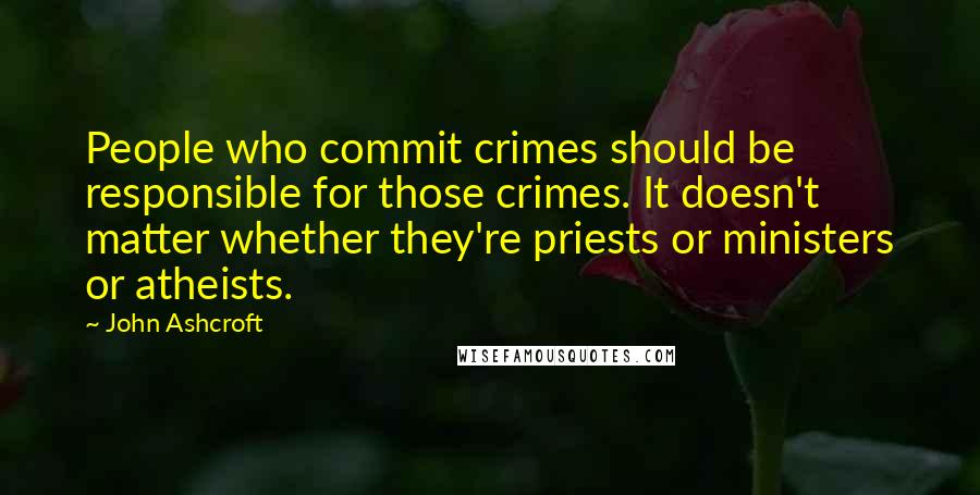 John Ashcroft Quotes: People who commit crimes should be responsible for those crimes. It doesn't matter whether they're priests or ministers or atheists.