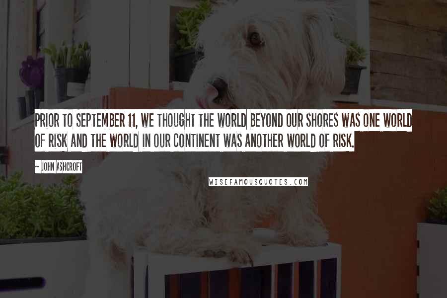 John Ashcroft Quotes: Prior to September 11, we thought the world beyond our shores was one world of risk and the world in our continent was another world of risk.