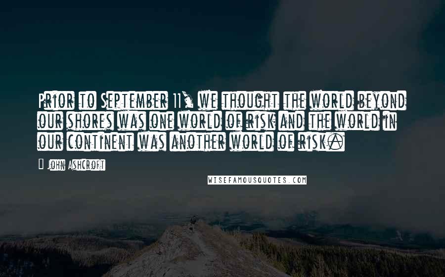 John Ashcroft Quotes: Prior to September 11, we thought the world beyond our shores was one world of risk and the world in our continent was another world of risk.