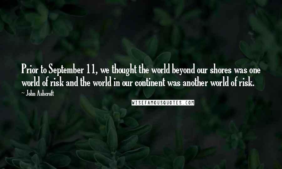 John Ashcroft Quotes: Prior to September 11, we thought the world beyond our shores was one world of risk and the world in our continent was another world of risk.