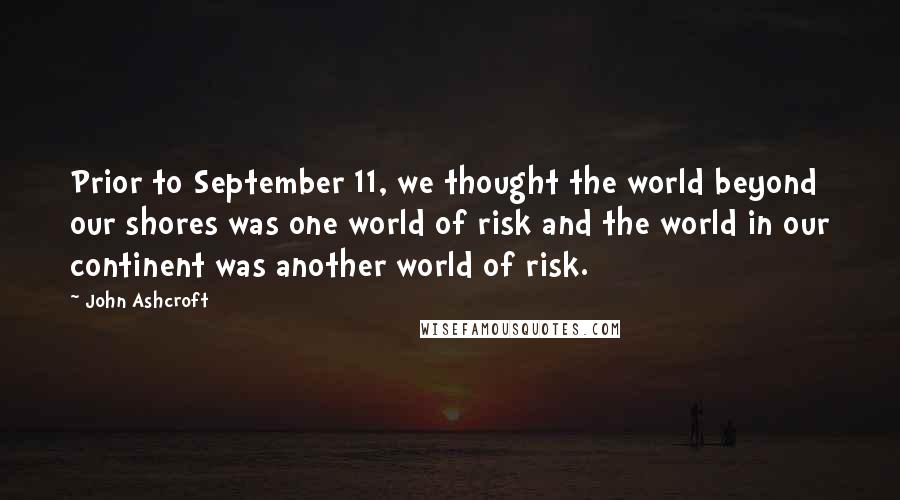 John Ashcroft Quotes: Prior to September 11, we thought the world beyond our shores was one world of risk and the world in our continent was another world of risk.