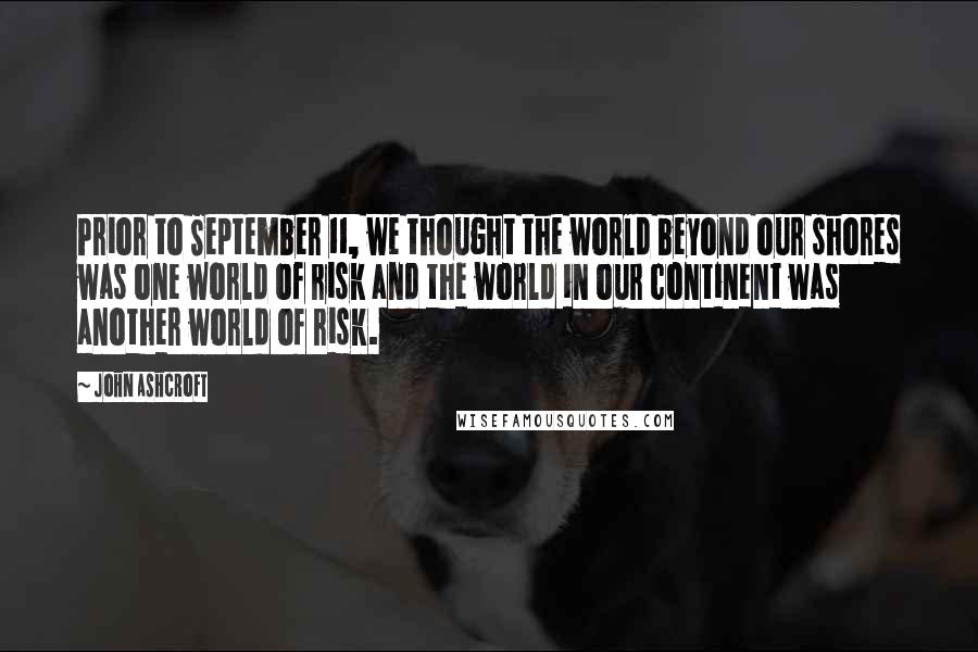 John Ashcroft Quotes: Prior to September 11, we thought the world beyond our shores was one world of risk and the world in our continent was another world of risk.