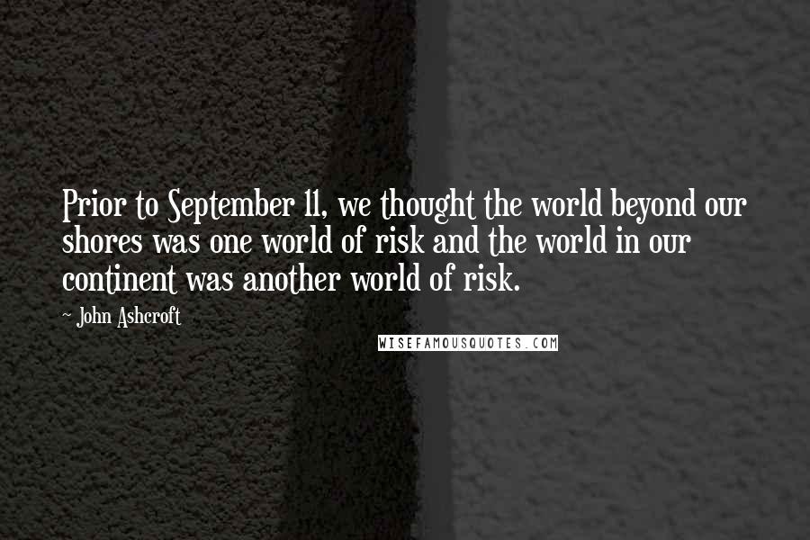 John Ashcroft Quotes: Prior to September 11, we thought the world beyond our shores was one world of risk and the world in our continent was another world of risk.