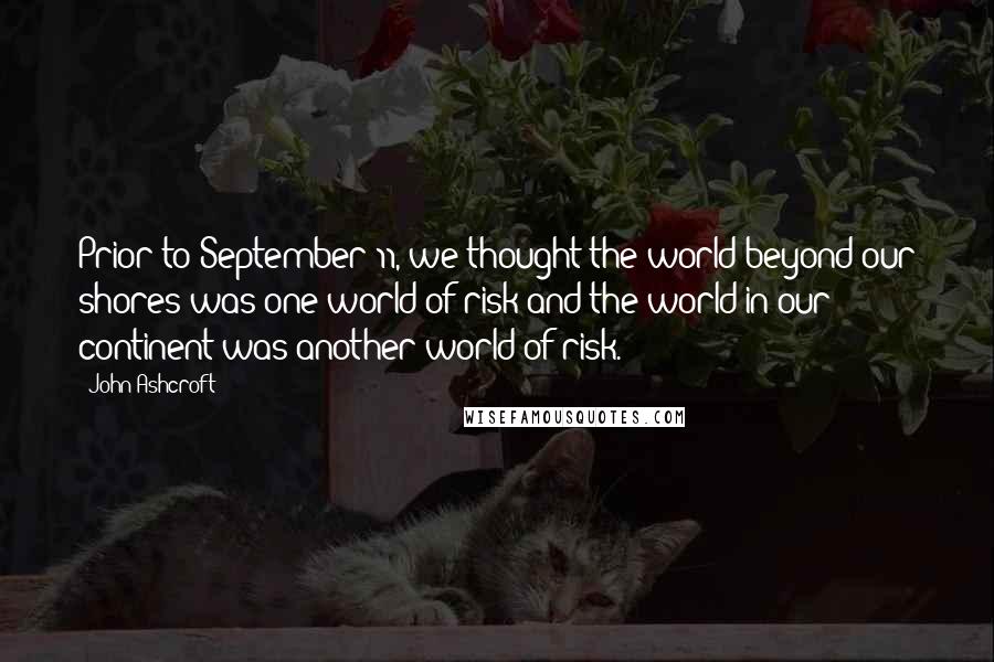 John Ashcroft Quotes: Prior to September 11, we thought the world beyond our shores was one world of risk and the world in our continent was another world of risk.