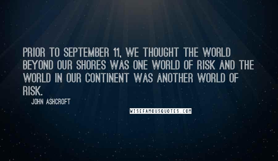 John Ashcroft Quotes: Prior to September 11, we thought the world beyond our shores was one world of risk and the world in our continent was another world of risk.