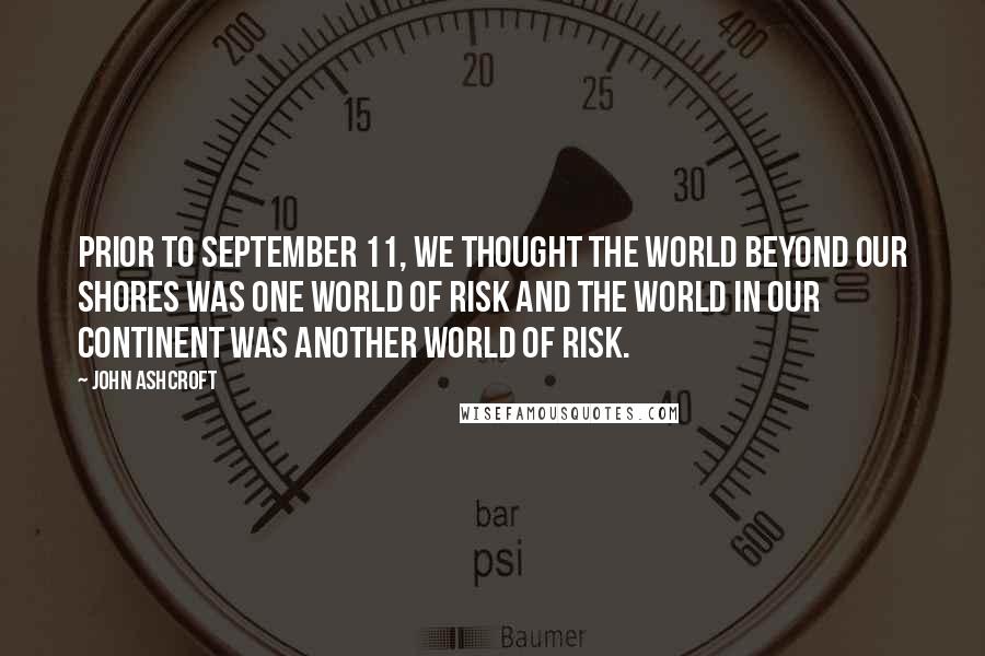 John Ashcroft Quotes: Prior to September 11, we thought the world beyond our shores was one world of risk and the world in our continent was another world of risk.