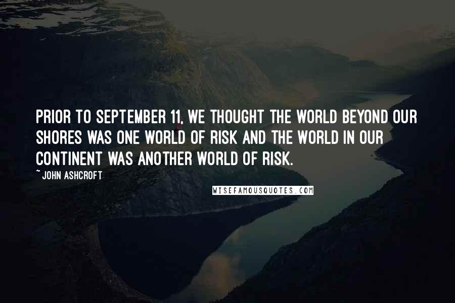 John Ashcroft Quotes: Prior to September 11, we thought the world beyond our shores was one world of risk and the world in our continent was another world of risk.