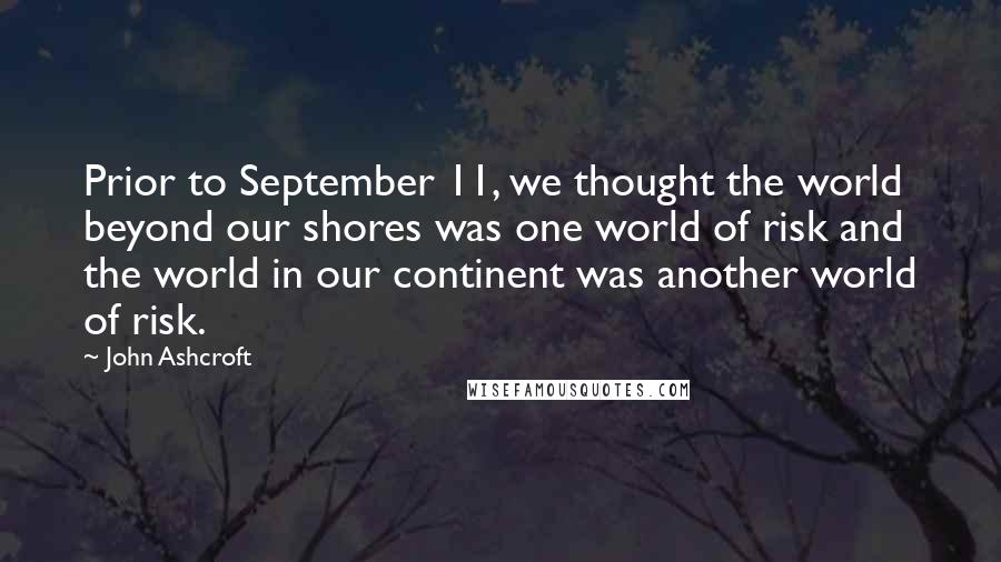 John Ashcroft Quotes: Prior to September 11, we thought the world beyond our shores was one world of risk and the world in our continent was another world of risk.