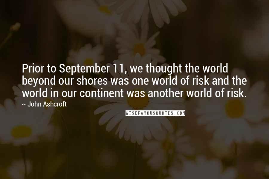 John Ashcroft Quotes: Prior to September 11, we thought the world beyond our shores was one world of risk and the world in our continent was another world of risk.