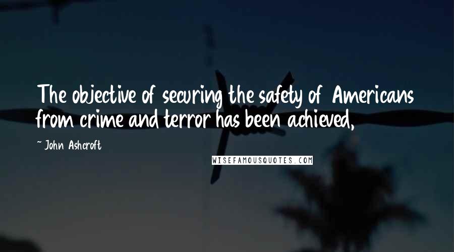 John Ashcroft Quotes: The objective of securing the safety of Americans from crime and terror has been achieved,