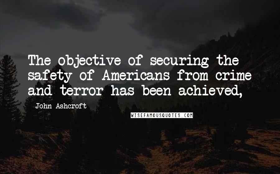 John Ashcroft Quotes: The objective of securing the safety of Americans from crime and terror has been achieved,