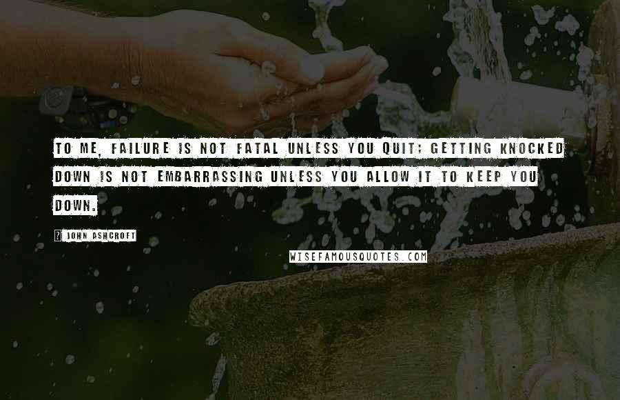 John Ashcroft Quotes: To me, failure is not fatal unless you quit; getting knocked down is not embarrassing unless you allow it to keep you down.