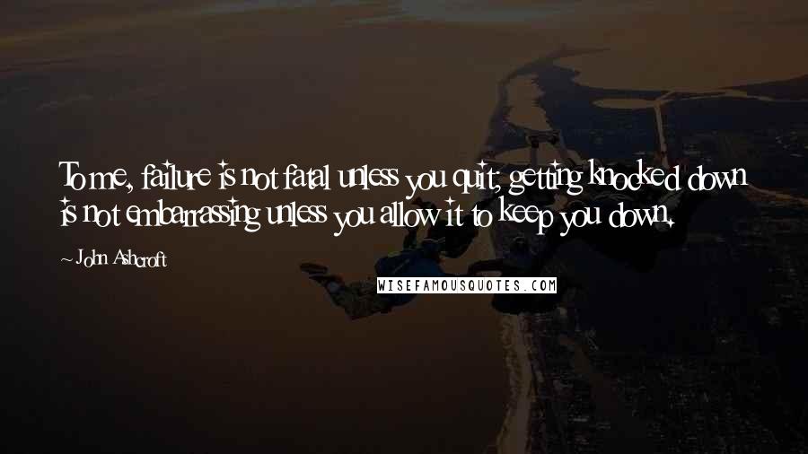 John Ashcroft Quotes: To me, failure is not fatal unless you quit; getting knocked down is not embarrassing unless you allow it to keep you down.