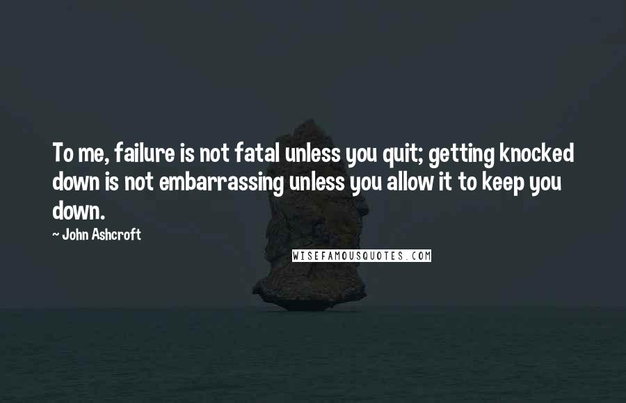 John Ashcroft Quotes: To me, failure is not fatal unless you quit; getting knocked down is not embarrassing unless you allow it to keep you down.