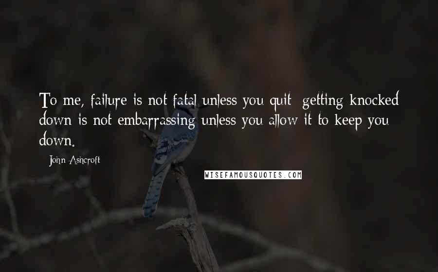 John Ashcroft Quotes: To me, failure is not fatal unless you quit; getting knocked down is not embarrassing unless you allow it to keep you down.