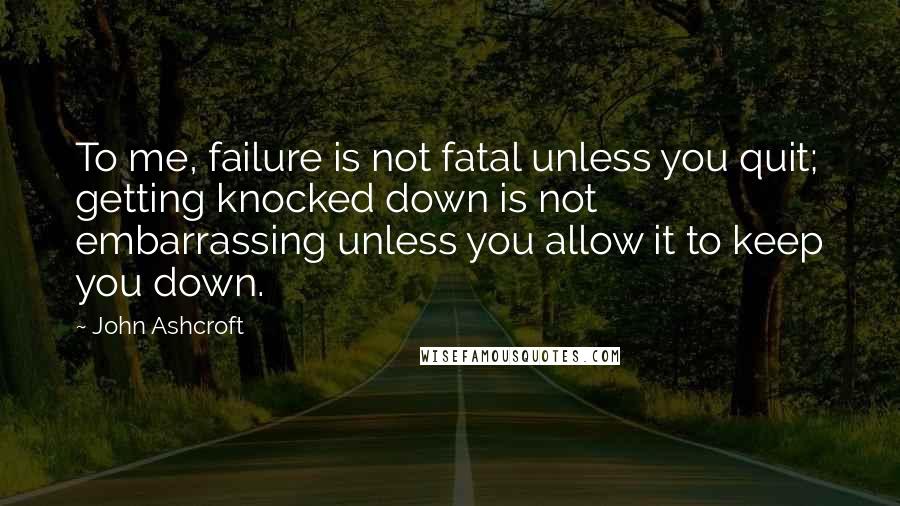 John Ashcroft Quotes: To me, failure is not fatal unless you quit; getting knocked down is not embarrassing unless you allow it to keep you down.