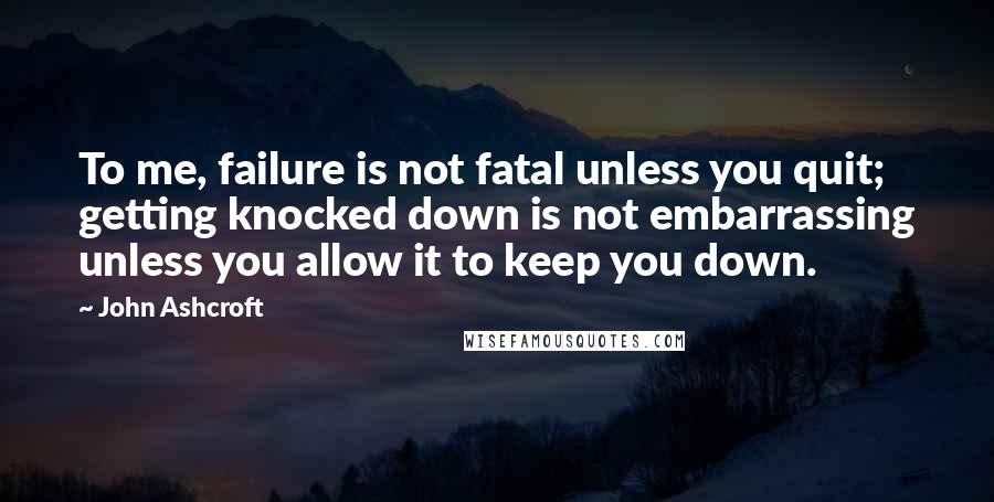 John Ashcroft Quotes: To me, failure is not fatal unless you quit; getting knocked down is not embarrassing unless you allow it to keep you down.