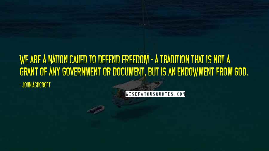 John Ashcroft Quotes: We are a nation called to defend freedom - a tradition that is not a grant of any government or document, but is an endowment from God.