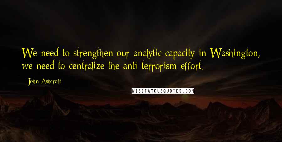 John Ashcroft Quotes: We need to strengthen our analytic capacity in Washington, we need to centralize the anti-terrorism effort.