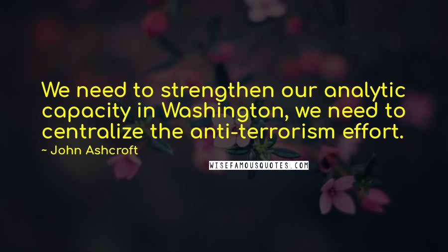 John Ashcroft Quotes: We need to strengthen our analytic capacity in Washington, we need to centralize the anti-terrorism effort.