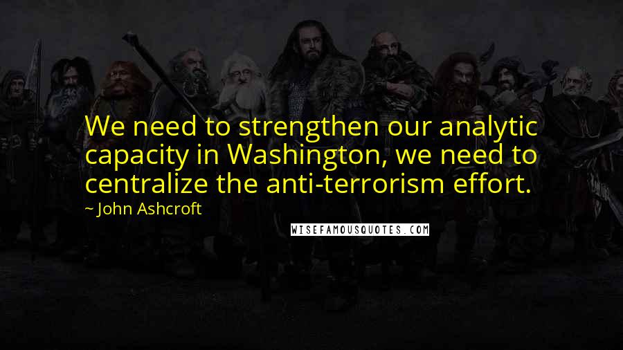 John Ashcroft Quotes: We need to strengthen our analytic capacity in Washington, we need to centralize the anti-terrorism effort.