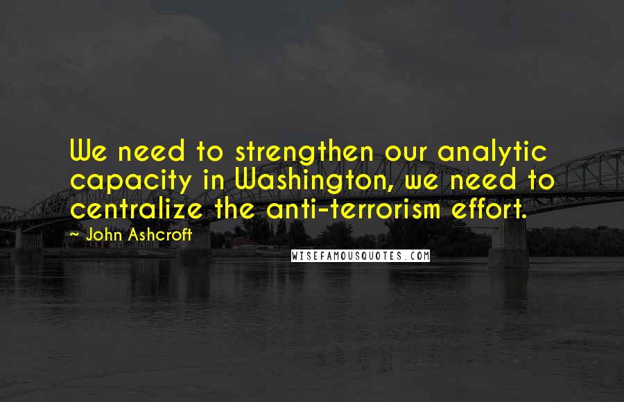 John Ashcroft Quotes: We need to strengthen our analytic capacity in Washington, we need to centralize the anti-terrorism effort.