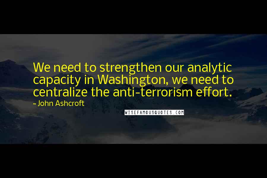 John Ashcroft Quotes: We need to strengthen our analytic capacity in Washington, we need to centralize the anti-terrorism effort.