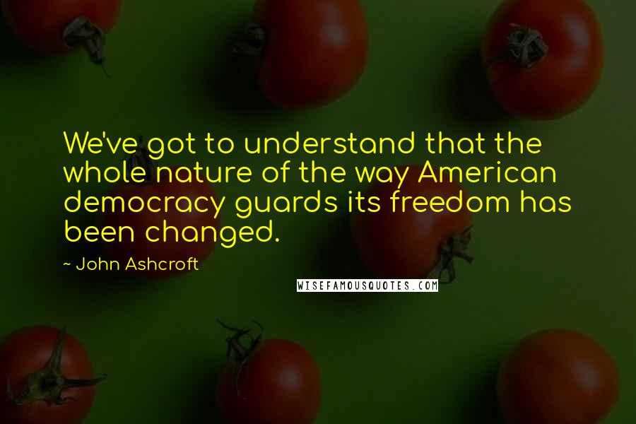 John Ashcroft Quotes: We've got to understand that the whole nature of the way American democracy guards its freedom has been changed.