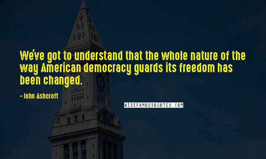 John Ashcroft Quotes: We've got to understand that the whole nature of the way American democracy guards its freedom has been changed.